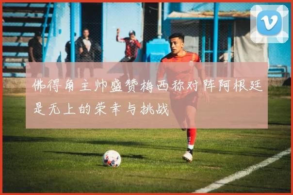 佛得角主帅盛赞梅西称对阵阿根廷是无上的荣幸与挑战