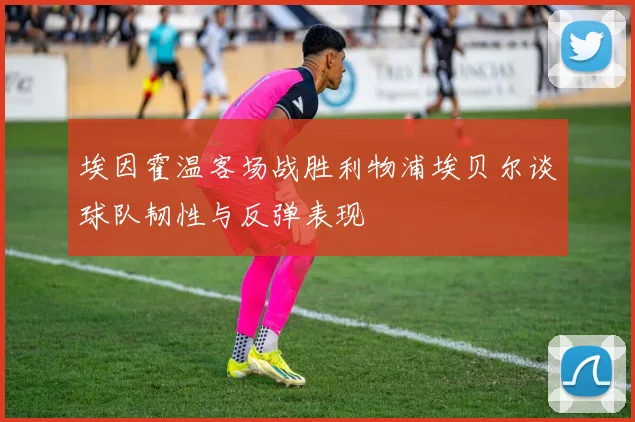 埃因霍温客场战胜利物浦埃贝尔谈球队韧性与反弹表现