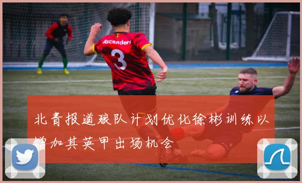 北青报道狼队计划优化徐彬训练以增加其英甲出场机会