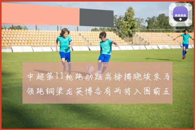 中超第11轮跑动距离榜揭晓埃朱马领跑铜梁龙英博各有两将入围前五
