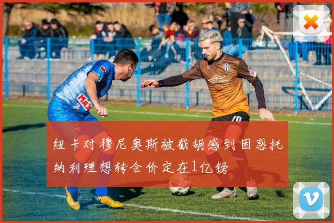 纽卡对穆尼奥斯被截胡感到困惑托纳利理想转会价定在1亿镑
