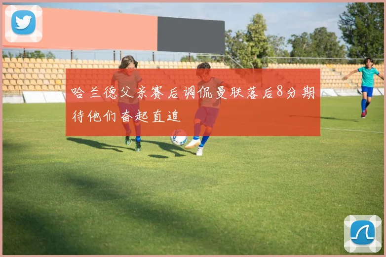 哈兰德父亲赛后调侃曼联落后8分期待他们奋起直追
