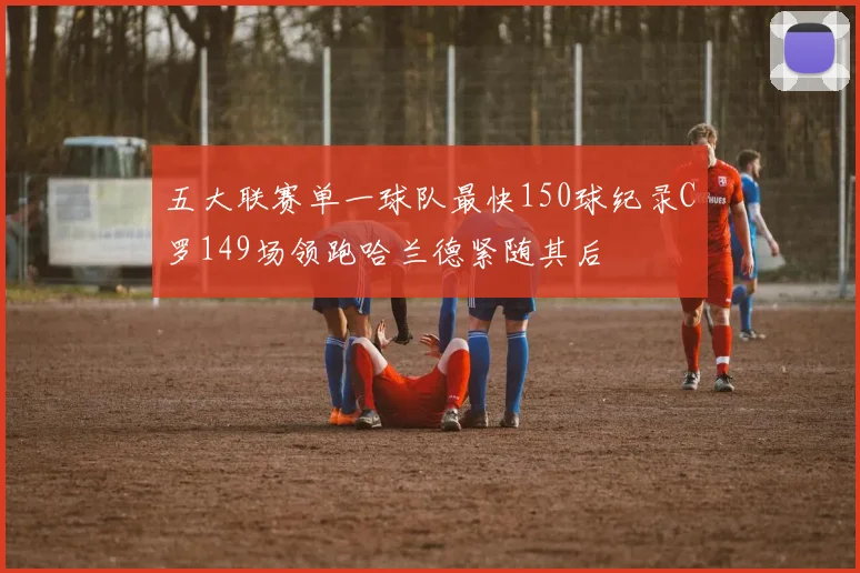 五大联赛单一球队最快150球纪录C罗149场领跑哈兰德紧随其后
