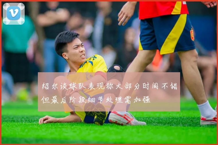绍尔谈球队表现称大部分时间不错但最后阶段细节处理需加强