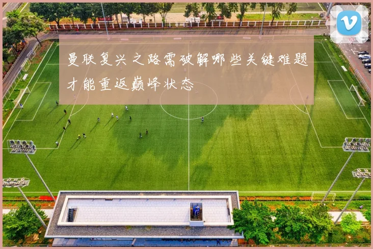 曼联复兴之路需破解哪些关键难题才能重返巅峰状态