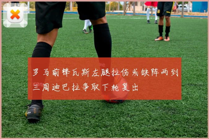 罗马前锋瓦斯左腿拉伤或缺阵两到三周迪巴拉争取下轮复出